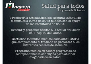 Salud para todos
                                 Programa de Gobierno


Promover la articulación del Hospital Infantil de
Manizales a la red de salud pública con el apoyo
          de las Facultades de Salud.

Evaluar y proponer salidas a la actual situación
            del Hospital de Caldas.

Gestionar la unidad medicalizada ambulatoria
que complemente el traslado de pacientes a los
       diferentes centros de atención.

   Programa médico en casa y programas de
   acompañamiento con vigías para obtener
           diagnósticos en salud.
 