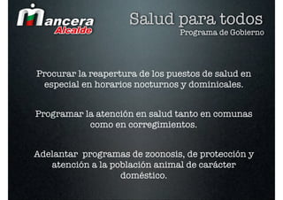 Salud para todos
                                Programa de Gobierno




Procurar la reapertura de los puestos de salud en
 especial en horarios nocturnos y dominicales.


Programar la atención en salud tanto en comunas
           como en corregimientos.


Adelantar programas de zoonosis, de protección y
   atención a la población animal de carácter
                   doméstico.
 