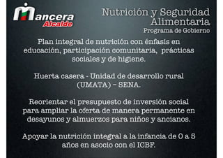 Nutrición y Seguridad
                                 Alimentaria
                                   Programa de Gobierno
   Plan integral de nutrición con énfasis en
educación, participación comunitaria, prácticas
             sociales y de higiene.

   Huerta casera - Unidad de desarrollo rural
              (UMATA) – SENA.

 Reorientar el presupuesto de inversión social
para ampliar la oferta de manera permanente en
 desayunos y almuerzos para niños y ancianos.

Apoyar la nutrición integral a la infancia de 0 a 5
           años en asocio con el ICBF.
 