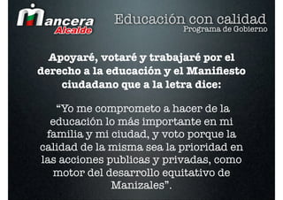 Educación con calidad
                           Programa de Gobierno


  Apoyaré, votaré y trabajaré por el
derecho a la educación y el Maniﬁesto
    ciudadano que a la letra dice:

   “Yo me comprometo a hacer de la
  educación lo más importante en mi
 familia y mi ciudad, y voto porque la
calidad de la misma sea la prioridad en
las acciones publicas y privadas, como
   motor del desarrollo equitativo de
              Manizales”.
 