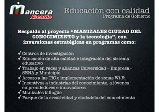 Educación con calidad
                                        Programa de Gobierno


Respaldo al proyecto “MANIZALES CIUDAD DEL
     CONOCIMIENTO y la tecnología”, con
  inversiones estratégicas en programas como:

✓ Centros de investigación
✓ Educación de alta calidad e integración del sistema
  educativo
✓ Trabajo en redes y alianzas Universidad – Empresa -
  SENA y Municipio
✓ Acceso a las TIC e implementación de zonas Wi-Fi
✓ Incentivos a industrias del conocimiento, a jóvenes
  emprendedores e innovadores
✓ Manizales bilingüe
✓ Parque de la creatividad y ciudadela del conocimiento
 
