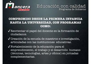 Educación con calidad
                                     Programa de Gobierno


COMPROMISO DESDE LA PRIMERA INFANCIA
 HASTA LA UNIVERSIDAD, CON PROGRAMAS
                COMO:
✓ Reorientar el papel del docente en la formación de
  ciudadanos.
✓ Creación de la escuela de maestros e investigación,
  articuladas con las instituciones educativas.
✓ Fortalecimiento de la educación para el
  emprendimiento, el trabajo y el desarrollo humano
  (técnicas, tecnologías, artes y oﬁcios) en jornadas
  complementarias.
 