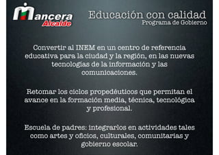 Educación con calidad
                                   Programa de Gobierno



  Convertir al INEM en un centro de referencia
educativa para la ciudad y la región, en las nuevas
       tecnologías de la información y las
                 comunicaciones.

 Retomar los ciclos propedéuticos que permitan el
avance en la formación media, técnica, tecnológica
                   y profesional.

Escuela de padres: integrarlos en actividades tales
 como artes y oﬁcios, culturales, comunitarias y
                gobierno escolar.
 