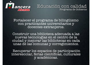 Educación con calidad
                             Programa de Gobierno



 Fortalecer el programa de bilingüismo
   con practicantes universitarios y
         docentes extranjeros.
Construir una biblioteca adecuada a las
  nuevas tecnologías en el centro de la
ciudad y mejorar las bibliotecas en cada
unas de las comunas y corregimientos.
 Recuperar los espacios de participación
interescolar, ferias cientíﬁcas, culturales
              y académicas.
 