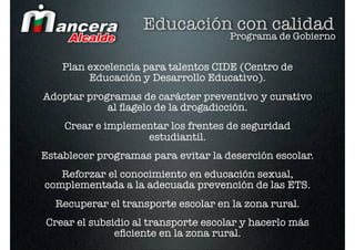 Educación con calidad
                                     Programa de Gobierno


    Plan excelencia para talentos CIDE (Centro de
         Educación y Desarrollo Educativo).
Adoptar programas de carácter preventivo y curativo
            al ﬂagelo de la drogadicción.
    Crear e implementar los frentes de seguridad
                   estudiantil.
Establecer programas para evitar la deserción escolar.
   Reforzar el conocimiento en educación sexual,
complementada a la adecuada prevención de las ETS.
  Recuperar el transporte escolar en la zona rural.
Crear el subsidio al transporte escolar y hacerlo más
              eﬁciente en la zona rural.
 
