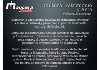 Cultura, Patrimonio
                                     y Arte
                                   Programa de Gobierno

Elaborar la cartografía cultural de Manizales, proteger
 la historia cultural y promover el plan de desarrollo
                  cultural de la ciudad.

Impulsar la Corporación Centro Histórico de Manizales
 y fortalecer la infraestructura cultural, recuperar la
     zona centro, el centro histórico y en general el
        patrimonio arquitectónico de la Ciudad.

Redimensionar los eventos tradicionales de la ciudad:
      Feria de Manizales, Feria Equina, Festival
Internacional de Teatro, Festival de Música del Mundo
 y Jazz, Festival Internacional de la Imagen, Festival
  del Bolero, Encuentro de Bandas, Juegos Florales,
                      entre otros.
 