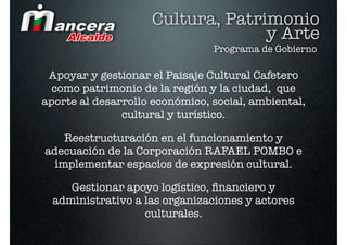 Cultura, Patrimonio
                                  y Arte
                                Programa de Gobierno

 Apoyar y gestionar el Paisaje Cultural Cafetero
  como patrimonio de la región y la ciudad, que
aporte al desarrollo económico, social, ambiental,
               cultural y turístico.

    Reestructuración en el funcionamiento y
adecuación de la Corporación RAFAEL POMBO e
  implementar espacios de expresión cultural.

     Gestionar apoyo logístico, ﬁnanciero y
  administrativo a las organizaciones y actores
                   culturales.
 