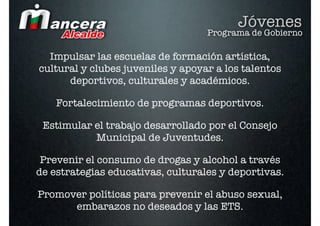 Jóvenes
                                   Programa de Gobierno

  Impulsar las escuelas de formación artística,
cultural y clubes juveniles y apoyar a los talentos
      deportivos, culturales y académicos.

    Fortalecimiento de programas deportivos.

 Estimular el trabajo desarrollado por el Consejo
           Municipal de Juventudes.

 Prevenir el consumo de drogas y alcohol a través
de estrategias educativas, culturales y deportivas.

Promover políticas para prevenir el abuso sexual,
      embarazos no deseados y las ETS.
 