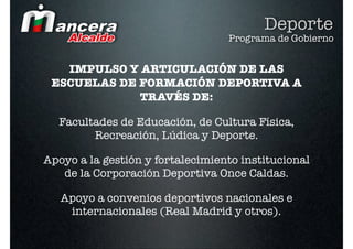 Deporte
                                  Programa de Gobierno


   IMPULSO Y ARTICULACIÓN DE LAS
 ESCUELAS DE FORMACIÓN DEPORTIVA A
             TRAVÉS DE:

  Facultades de Educación, de Cultura Física,
        Recreación, Lúdica y Deporte.

Apoyo a la gestión y fortalecimiento institucional
   de la Corporación Deportiva Once Caldas.

   Apoyo a convenios deportivos nacionales e
    internacionales (Real Madrid y otros).
 