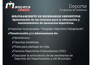 Deporte
                                     Programa de Gobierno

  MEJORAMIENTO DE ESCENARIOS DEPORTIVOS
  Optimización de los recursos para la adecuación y
      mantenimiento de escenarios deportivos.

✓Impulsar la propuesta: “Complejo Deportivo Palogrande”.
✓Construcción y/o Adecuaciones de:
  ✓Motódromo.
  ✓Canchas sintéticas.
  ✓Pista para patinaje de ruta.
  ✓Centros Deportivos Comunitarios (CDC)
  ✓Impulsar la articulación de las secretarías de
    Deportes del Departamento y del Municipio.
 