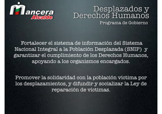 Desplazados y
                       Derechos Humanos
                                  Programa de Gobierno



   Fortalecer el sistema de información del Sistema
Nacional Integral a la Población Desplazada (SNIP) y
garantizar el cumplimiento de los Derechos Humanos,
       apoyando a los organismos encargados.


Promover la solidaridad con la población víctima por
los desplazamientos, y difundir y socializar la Ley de
              reparación de víctimas.
 