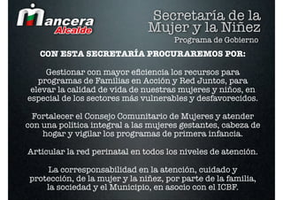 Secretaría de la
                                Mujer y la Niñez
                                       Programa de Gobierno
   CON ESTA SECRETARÍA PROCURAREMOS POR:

     Gestionar con mayor eﬁciencia los recursos para
   programas de Familias en Acción y Red Juntos, para
 elevar la calidad de vida de nuestras mujeres y niños, en
especial de los sectores más vulnerables y desfavorecidos.

 Fortalecer el Consejo Comunitario de Mujeres y atender
con una política integral a las mujeres gestantes, cabeza de
    hogar y vigilar los programas de primera infancia.

Articular la red perinatal en todos los niveles de atención.

     La corresponsabilidad en la atención, cuidado y
 protección, de la mujer y la niñez, por parte de la familia,
     la sociedad y el Municipio, en asocio con el ICBF.
 