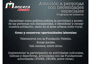 Atención a personas
                          con necesidades
                                especiales
                                   Programa de Gobierno

Garantizar como política pública la movilidad y acceso
de las personas con discapacidad, e identiﬁcar y censar
nuestra población, tanto en el área urbana como rural.

    Crear y conservar oportunidades laborales:

        Telecentros con la Fundación Teletón.
                    Zonas Azules.
              Call centers, entre otros.

Implementar la participación en actividades culturales,
 lúdicas y deportivas, articuladas con las Fundaciones
       autorizadas (FIDES, CEDER, entre otras).
 