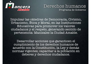 Derechos humanos
                               Programa de Gobierno


Impulsar las cátedras de Democracia, Civismo,
Urbanismo, Ética y Moral, en las Instituciones
    Educativas para promover los valores
ciudadanos y el respeto, generando sentido de
  pertenencia: Manizales la Ciudad Amable.

    Desarrollar acciones que garanticen el
  cumplimiento de los derechos humanos de
 acuerdo con la Constitución, la Ley y demás
 normas vigentes; capacitar a la población en
       deberes y derechos ciudadanos.
 