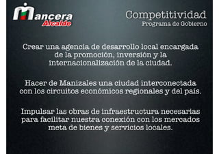 Competitividad
                                  Programa de Gobierno


Crear una agencia de desarrollo local encargada
         de la promoción, inversión y la
       internacionalización de la ciudad.

 Hacer de Manizales una ciudad interconectada
con los circuitos económicos regionales y del país.

Impulsar las obras de infraestructura necesarias
para facilitar nuestra conexión con los mercados
       meta de bienes y servicios locales.
 