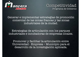 Competitividad
                                Programa de Gobierno


Generar e implementar estrategias de promoción
   comercial de las zonas francas y las zonas
            industriales de la ciudad.

  Estrategias de articulación con los parques
industriales e incubadoras de empresas locales.

   Promover y facilitar la articulación entre
   Universidad - Empresa – Municipio para el
    desarrollo de la investigación aplicada.
 