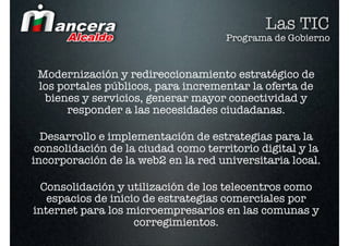 Las TIC
                                     Programa de Gobierno


 Modernización y redireccionamiento estratégico de
 los portales públicos, para incrementar la oferta de
  bienes y servicios, generar mayor conectividad y
       responder a las necesidades ciudadanas.

  Desarrollo e implementación de estrategias para la
 consolidación de la ciudad como territorio digital y la
incorporación de la web2 en la red universitaria local.

 Consolidación y utilización de los telecentros como
   espacios de inicio de estrategias comerciales por
internet para los microempresarios en las comunas y
                    corregimientos.
 