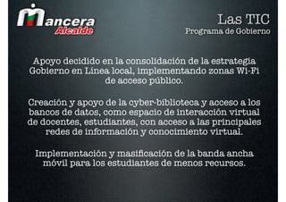 Las TIC
                                    Programa de Gobierno


 Apoyo decidido en la consolidación de la estrategia
Gobierno en Línea local, implementando zonas Wi-Fi
                 de acceso público.

Creación y apoyo de la cyber-biblioteca y acceso a los
bancos de datos, como espacio de interacción virtual
de docentes, estudiantes, con acceso a las principales
    redes de información y conocimiento virtual.

 Implementación y masiﬁcación de la banda ancha
  móvil para los estudiantes de menos recursos.
 