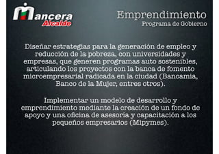 Emprendimiento
                                   Programa de Gobierno


Diseñar estrategias para la generación de empleo y
   reducción de la pobreza, con universidades y
empresas, que generen programas auto sostenibles,
 articulando los proyectos con la banca de fomento
microempresarial radicada en la ciudad (Bancamia,
          Banco de la Mujer, entres otros).

      Implementar un modelo de desarrollo y
emprendimiento mediante la creación de un fondo de
 apoyo y una oﬁcina de asesoría y capacitación a los
         pequeños empresarios (Mipymes).
 