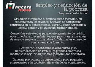 Empleo y reducción de
                             la pobreza
                                   Programa de Gobierno

  Articular e impulsar el empleo digno y estable, en
   especial para los jóvenes, a través de estrategias
centradas en el conocimiento, las TIC, valor agregado a
     los call center y en la ley del primer empleo.
Consolidar estrategias para el otorgamiento de crédito
oportuno, barato y suﬁciente, que permitan la creación
de nuevos empleos utilizando a InﬁManizales en asocio
               con la banca de fomento.
     Recuperar la conﬁanza inversionista y la
  implementación de PYMES y grandes empresas
mediante la seguridad jurídica y estabilidad tributaria.
  Generar programas de capacitación para pequeños
empresarios y la profesionalización de los conductores.
 