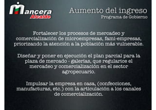 Aumento del ingreso
                                     Programa de Gobierno


        Fortalecer los procesos de mercadeo y
 comercialización de microempresas, fami-empresas,
priorizando la atención a la población más vulnerable.

 Diseñar y poner en ejecución el plan parcial para la
    plaza de mercado - galerías, que regularice el
      mercadeo y comercialización en el sector
                   agropecuario.

    Impulsar la empresa en casa, (confecciones,
 manufacturas, etc.) con la articulación a los canales
                de comercialización.
 