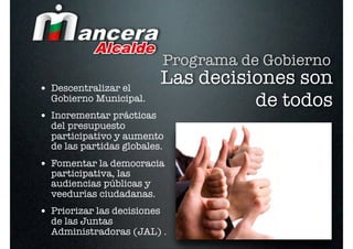 Programa de Gobierno
• Descentralizar el
                             Las decisiones son
  Gobierno Municipal.                  de todos
• Incrementar prácticas
  del presupuesto
  participativo y aumento
  de las partidas globales.
• Fomentar la democracia
  participativa, las
  audiencias públicas y
  veedurías ciudadanas.
• Priorizar las decisiones
  de las Juntas
  Administradoras (JAL) .
 