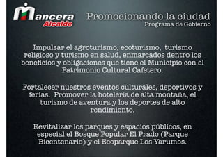 Promocionando la ciudad
                                    Programa de Gobierno


    Impulsar el agroturismo, ecoturismo, turismo
 religioso y turismo en salud, enmarcados dentro los
beneﬁcios y obligaciones que tiene el Municipio con el
             Patrimonio Cultural Cafetero.

Fortalecer nuestros eventos culturales, deportivos y
 ferias. Promover la hotelería de alta montaña, el
     turismo de aventura y los deportes de alto
                   rendimiento.

   Revitalizar los parques y espacios públicos, en
    especial el Bosque Popular El Prado (Parque
    Bicentenario) y el Ecoparque Los Yarumos.
 