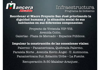 Infraestructura
                                    Programa de Gobierno
Reordenar el Macro Proyecto San José priorizando la
   dignidad humana y la situación social de sus
    habitantes en sus diferentes componentes:

             Proyecto de Vivienda VIP-VIS.
                    Avenida Colón.
   Galerías - Plaza de Mercado – Espacios Públicos.

 Impulsar la construcción de las conexiones viales:
     Palermo – Panamericana, Quebrada Palermo.
  Paralela Norte , Avenida Kevin Ángel - U. Autónoma.
    Panamericana Sur, Estación Uribe – La Fuente.
        Recuperación R-30 Malabar-Aranjuez .
 
