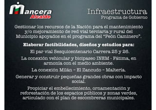 Infraestructura
                                      Programa de Gobierno

Gestionar los recursos de la Nación para el mantenimiento
    y/o mejoramiento de red vial terciaria y rural del
Municipio apoyados en el programa del “Peón Caminero”.
   Elaborar factibilidades, diseños y estudios para:
       El par vial Sesquicentenario Carrera 25 y 26.
  La conexión vehicular y bicipaseo INEM - Fátima, en
             armonía con el medio ambiente.
       La conexión Milán – El Zancudo – Maltería.
Generar y construir pequeñas grandes obras con impacto
                           social.
     Propiciar el embellecimiento, ornamentación y
  reforestación de los espacios públicos y zonas verdes,
   articulado con el plan de escombreras municipales.
 