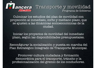 Transporte y movilidad
                                  Programa de Gobierno

  Culminar los estudios del plan de movilidad con
proyección al inmediato, corto y mediano plazo, que
 se ajusten a las dinámicas socioeconómicas de la
                      ciudad.

 Iniciar los proyectos de movilidad del inmediato
 plazo, según las disponibilidades presupuestales.

Reconﬁgurar la socialización y puesta en marcha del
Plan Estratégico Integrado de Transporte Municipal.

     Promover cultura ciudadana y formación
   democrática para el transporte, tránsito y la
 profesionalización del gremio de los conductores.
 