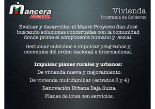 Vivienda
                                   Programa de Gobierno

 Evaluar y desarrollar el Macro Proyecto San José
buscando soluciones concertadas con la comunidad
   donde prime el componente humano y social.
   Gestionar subsidios e impulsar programas y
  convenios del orden nacional e internacional.

      Impulsar planes rurales y urbanos:
        De vivienda nueva y mejoramiento.
     De vivienda multifamiliar (estratos 3 y 4)
          Renovación Urbana Baja Suiza.
           Planes de lotes con servicios.
 