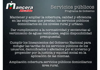 Servicios públicos
                                   Programa de Gobierno

Mantener y ampliar la cobertura, calidad y eﬁciencia
 en las empresas que prestan los servicios públicos
     domiciliarios en los niveles rural y urbano. 
 Dar cumplimiento a la normatividad y sentencias al
vertimiento de aguas residuales, según disponibilidad
                   presupuestal.  
Cumplir los lineamientos del Gobierno Nacional para
 mitigar las tarifas de los servicios públicos de los
usuarios, damniﬁcados o afectados por el invierno y
  propender por la justicia y equidad social en la
              aplicación de las mismas.
Ampliación cobertura servicios públicos domiciliarios
                    área rural.
 