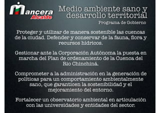 Medio ambiente sano y
                  desarrollo territorial
                                  Programa de Gobierno

 Proteger y utilizar de manera sostenible las cuencas
de la ciudad. Defender y conservar de la fauna, ﬂora y
                   recursos hídricos.
Gestionar ante la Corporación Autónoma la puesta en
 marcha del Plan de ordenamiento de la Cuenca del
                   Rio Chinchiná.
Comprometer a la administración en la generación de
 políticas para un comportamiento ambientalmente
      sano, que garanticen la sostenibilidad y el
              mejoramiento del entorno.
Fortalecer un observatorio ambiental en articulación
    con las universidades y entidades del sector.
 