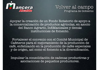 Volver al campo
                                    Programa de Gobierno


Apoyar la creación de un Fondo Rotatorio de apoyo a
la comercialización de productos agrícolas, en asocio
      del Banco Agrario, InﬁManizales y demás
              instituciones de fomento. 

  Fortalecer el convenio con el Comité Municipal de
 Cafeteros para el mejoramiento de la producción de
café, enfatizando en la producción de cafés especiales
 y de origen, así como el fomento a la diversiﬁcación.

Impulsar la consolidación de cadenas productivas y
      asociaciones de pequeños productores.
 