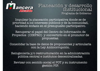 Planeación y desarrollo
                             institucional
                                   Programa de Gobierno

   Impulsar la planeación participativa donde se de
 prioridad a los intereses públicos y de la comunidad,
  haciendo énfasis en el presupuesto participativo.
   Recuperar el papel del Centro de Información de
 Proyectos (CINPRO) y convertirlo en el promotor de
                    propuestas.
Consolidar la base de datos de proponentes y articularla
               con la Ley Anticorrupción.
Reingeniería y/o restructuración en la administración
    pública central e institutos descentralizadas.
  Revisar con sentido social el POT y su instrumento
                     gestión PIP.
 