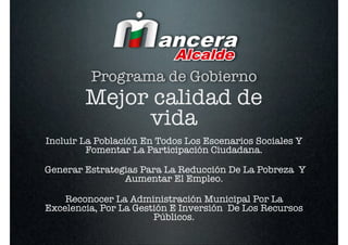 Programa de Gobierno
        Mejor calidad de
             vida
Incluir La Población En Todos Los Escenarios Sociales Y
         Fomentar La Participación Ciudadana.

Generar Estrategias Para La Reducción De La Pobreza Y
                Aumentar El Empleo.

    Reconocer La Administración Municipal Por La
Excelencia, Por La Gestión E Inversión De Los Recursos
                       Públicos.
 