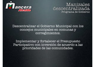 Manizales
                         descentralizada
                              Programa de Gobierno




Descentralizar el Gobierno Municipal con los
    concejos municipales en comunas y
              corregimientos.

 Implementar y fortalecer el Presupuesto
Participativo con inversión de acuerdo a las
      prioridades de las comunidades.
 