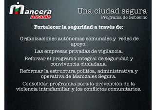 Una ciudad segura
                                   Programa de Gobierno

       Fortalecer la seguridad a través de:

  Organizaciones autónomas comunales y redes de
                       apoyo.
        Las empresas privadas de vigilancia.
    Reforzar el programa integral de seguridad y
               convivencia ciudadana. 
 Reformar la estructura política, administrativa y
           operativa de Manizales Segura.
   Consolidar programas para la prevención de la
violencia intrafamiliar y los conﬂictos comunitarios.
 