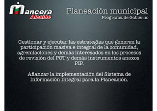 Planeación municipal
                                  Programa de Gobierno




Gestionar y ejecutar las estrategias que generen la
 participación masiva e integral de la comunidad,
agremiaciones y demás interesados en los procesos
 de revisión del POT y demás instrumentos anexos
                        PIP.

    Aﬁanzar la implementación del Sistema de
     Información Integral para la Planeación.
 