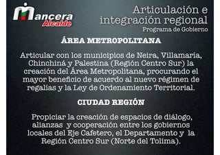 Articulación e
                     integración regional
                                 Programa de Gobierno
           ÁREA METROPOLITANA
Articular con los municipios de Neira, Villamaría,
  Chinchiná y Palestina (Región Centro Sur) la
 creación del Área Metropolitana, procurando el
mayor beneﬁcio de acuerdo al nuevo régimen de
  regalías y la Ley de Ordenamiento Territorial.  
               CIUDAD REGIÓN
   Propiciar la creación de espacios de diálogo,
    alianzas y cooperación entre los gobiernos
  locales del Eje Cafetero, el Departamento y la
       Región Centro Sur (Norte del Tolima).
 