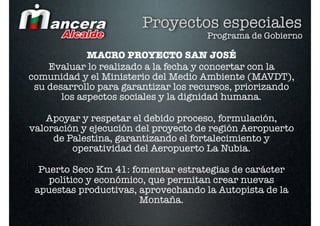 Proyectos especiales
                                     Programa de Gobierno

             MACRO PROYECTO SAN JOSÉ
    Evaluar lo realizado a la fecha y concertar con la
comunidad y el Ministerio del Medio Ambiente (MAVDT),
 su desarrollo para garantizar los recursos, priorizando
       los aspectos sociales y la dignidad humana.

   Apoyar y respetar el debido proceso, formulación,
valoración y ejecución del proyecto de región Aeropuerto
     de Palestina, garantizando el fortalecimiento y
         operatividad del Aeropuerto La Nubia.

  Puerto Seco Km 41: fomentar estrategias de carácter
    político y económico, que permitan crear nuevas
 apuestas productivas, aprovechando la Autopista de la
                       Montaña.
 