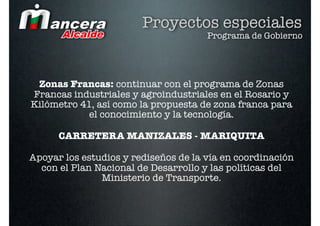 Proyectos especiales
                                      Programa de Gobierno




 Zonas Francas: continuar con el programa de Zonas
Francas industriales y agroindustriales en el Rosario y
Kilómetro 41, así como la propuesta de zona franca para
            el conocimiento y la tecnología.

      CARRETERA MANIZALES - MARIQUITA

Apoyar los estudios y rediseños de la vía en coordinación
  con el Plan Nacional de Desarrollo y las políticas del
               Ministerio de Transporte.
 