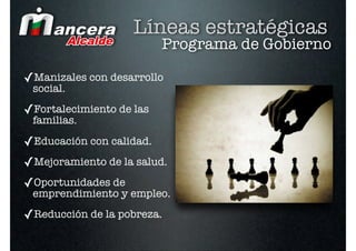 Líneas estratégicas
                          Programa de Gobierno

✓Manizales con desarrollo
 social.

✓Fortalecimiento de las
 familias.

✓Educación con calidad.
✓Mejoramiento de la salud.
✓Oportunidades de
 emprendimiento y empleo.

✓Reducción de la pobreza.
 
