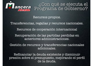 ¿Con qué se ejecuta el
               Programa de Gobierno?
               Recursos propios.
Transferencias, regalías y recursos nacionales.
    Recursos de cooperación internacional  
   Recuperación de las partidas perdidas en
        anteriores administraciones.
Gestión de recursos y transferencias nacionales
                 adicionales.
   Reﬁnanciar la deuda existente y disminuir
presión sobre el presupuesto, mejorando el perﬁl
                   de la deuda.
 