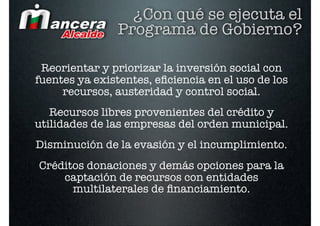 ¿Con qué se ejecuta el
                Programa de Gobierno?

 Reorientar y priorizar la inversión social con
fuentes ya existentes, eﬁciencia en el uso de los
     recursos, austeridad y control social.
   Recursos libres provenientes del crédito y
utilidades de las empresas del orden municipal.
Disminución de la evasión y el incumplimiento.
Créditos donaciones y demás opciones para la
    captación de recursos con entidades
      multilaterales de ﬁnanciamiento.
 