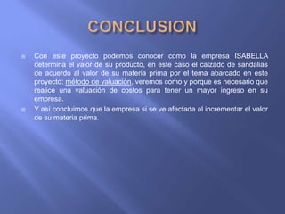    Con este proyecto podemos conocer como la empresa ISABELLA
    determina el valor de su producto, en este caso el calzado de sandalias
    de acuerdo al valor de su materia prima por el tema abarcado en este
    proyecto: método de valuación, veremos como y porque es necesario que
    realice una valuación de costos para tener un mayor ingreso en su
    empresa.
   Y así concluimos que la empresa si se ve afectada al incrementar el valor
    de su materia prima.
 