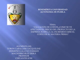 BENEMÉRITA UNIVERSIDAD
                          AUTÓNOMA DE PUEBLA




                                 TEMA:
                    VALUACIÓN DE COSTOS-¿COMO SE VE
                 AFECTADO EL PRECIO DEL PRODUCTO DE LA
                 EMPRESA ISABELLA AL INCREMENTARSE EL
                      COSTO DE SU MATERIA PRIMA?




       ALUMNOS (AS)
TOBON CABALLERO JACQUELINE
 ZERMEÑO GALAVIZ ENRIQUE
   MACHORRO RUIZ ERIKA
         PROFESOR
      CERVANTES JOSE
 