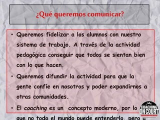 ¿Qué queremos comunicar?
• Queremos fidelizar a los alumnos con nuestro
sistema de trabajo. A través de la actividad
pedagógica conseguir que todos se sientan bien
con lo que hacen.
• Queremos difundir la actividad para que la
gente confíe en nosotros y poder expandirnos a
otras comunidades.
• El coaching es un concepto moderno, por lo
 