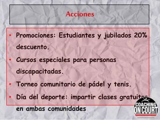 Acciones
• Promociones: Estudiantes y jubilados 20%
descuento.
• Cursos especiales para personas
discapacitadas.
• Torneo comunitario de pádel y tenis.
• Día del deporte: impartir clases gratuitas
en ambas comunidades
 