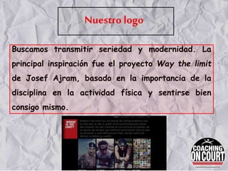 Nuestro logo
Buscamos transmitir seriedad y modernidad. La
principal inspiración fue el proyecto Way the limit
de Josef Ajram, basado en la importancia de la
disciplina en la actividad física y sentirse bien
consigo mismo.
 